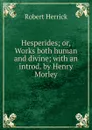 Hesperides; or, Works both human and divine; with an introd. by Henry Morley - Herrick Robert