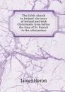 The Celtic church in Ireland: the story of Ireland and Irish Christianity from before the time of St. Patrick to the reformation - James Heron