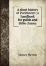 A short history of Puritanism; a handbook for guilds and Bible classes - James Heron