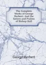 The Complete Works of George Herbert: And the Satires and Psalms of Bishop Hall - Herbert George