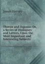 Theron and Aspasio: Or, a Series of Dialogues and Letters, Upon the Most Important and Interesting Subjects - James Hervey