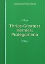 Thrice-Greatest Hermes: Prolegomena - George Robert Stow Mead