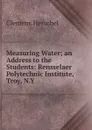 Measuring Water; an Address to the Students: Rensselaer Polytechnic Institute, Troy, N.Y. - Clemens Herschel