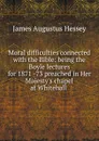 Moral difficulties connected with the Bible: being the Boyle lectures for 1871 -73 preached in Her Majesty.s chapel at Whitehall . - James Augustus Hessey
