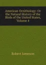 American Ornithology: Or the Natural History of the Birds of the United States, Volume 4 - Robert Jameson