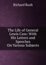 The Life of General Lewis Cass: With His Letters and Speeches On Various Subjects - Richard Rush