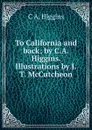 To California and back; by C.A. Higgins. Illustrations by J.T. McCutcheon - C A. Higgins