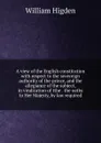 A view of the English constitution with respect to the sovereign authority of the prince, and the allegiance of the subject, in vindication of tthe . the oaths to Her Majesty, by law required - William Higden