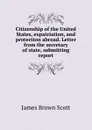 Citizenship of the United States, expatriation, and protection abroad. Letter from the secretary of state, submitting report - James Brown Scott