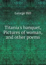 Titania.s banquet, Pictures of woman, and other poems - George Hill