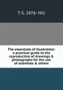 The essentials of illustration: a practical guide to the reproduction of drawings . photographs for the use of scientists . others - T G. 1876- Hill