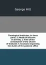 Theological institutes, in three parts: 1. Heads of lectures in divinity. 2. View of the constitution of the Church of Scotland. 3. Counsels respecting the duties of the pastoral office - George Hill
