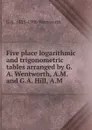 Five place logarithmic and trigonometric tables arranged by G.A. Wentworth, A.M. and G.A. Hill, A.M - G A. 1835-1906 Wentworth