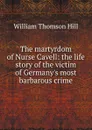 The martyrdom of Nurse Cavell: the life story of the victim of Germany.s most barbarous crime - William Thomson Hill