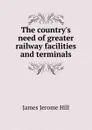 The country.s need of greater railway facilities and terminals - James Jerome Hill