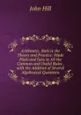 Arithmetic, Both in the Theory and Practice: Made Plain and Easy in All the Common and Useful Rules . with the Addition of Several Algebraical Questions - John Hill