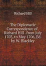 The Diplomatic Correspondence of . Richard Hill . from July 1703, to May 1706, Ed. by W. Blackley - Richard Hill