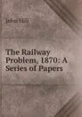 The Railway Problem, 1870: A Series of Papers - John Hill