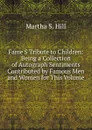 Fame.S Tribute to Children: Being a Collection of Autograph Sentiments Contributed by Famous Men and Women for This Volume - Martha S. Hill