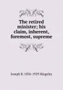 The retired minister; his claim, inherent, foremost, supreme - Joseph B. 1856-1929 Hingeley