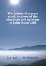 The history of a great mind: a survey of the education and opinions of John Stuart Mill - B. A. Hinsdale