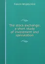 The stock exchange; a short study of investment and speculation - Francis Wrigley Hirst