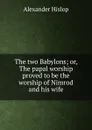 The two Babylons; or, The papal worship proved to be the worship of Nimrod and his wife - Alexander Hislop