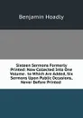 Sixteen Sermons Formerly Printed: Now Collected Into One Volume . to Which Are Added, Six Sermons Upon Public Occasions, Never Before Printed . - Benjamin Hoadly