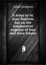 A letter to M. Jean-Baptiste Say on the comparative expense of free and slave labour - Adam Hodgson