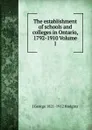 The establishment of schools and colleges in Ontario, 1792-1910 Volume 1 - J. George Hodgins