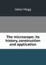 The microscope; its history, construction and application - Jabez Hogg