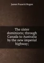 The sister dominions; through Canada to Australia by the new imperial highway; - James Francis Hogan