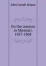 On the mission in Missouri. 1857-1868 - John Joseph Hogan