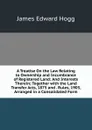 A Treatise On the Law Relating to Ownership and Incumbrance of Registered Land: And Interests Therein; Together with the Land Transfer Acts, 1875 and . Rules, 1903, Arranged in a Consolidated Form - James Edward Hogg