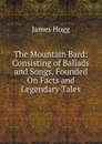 The Mountain Bard: Consisting of Ballads and Songs, Founded On Facts and Legendary Tales - Hogg James