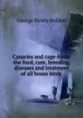 Canaries and cage-birds: the food, care, breeding, diseases and treatment of all house birds . - George Henry Holden