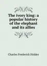 The ivory king: a popular history of the elephant and its allies - Charles Frederick Holder