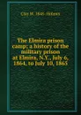 The Elmira prison camp; a history of the military prison at Elmira, N.Y., July 6, 1864, to July 10, 1865 - Clay W. 1848- Holmes