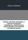 Parties and their principles: a manual of political intelligence, exhibiting the origin, growth, and character of national parties - Arthur Holmes