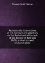 Report to the Convocation of the Province of Canterbury on the Ecclesiastical Records of the diocese of Bath and Wells; a short account of church plate - Thomas Scott Holmes