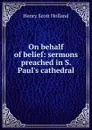 On behalf of belief: sermons preached in S. Paul.s cathedral - Henry Scott Holland