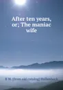 After ten years, or; The maniac wife - B W. [from old catalog] Hollenbeck