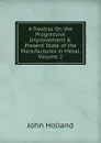 A Treatise On the Progressive Improvement . Present State of the Manufactures in Metal, Volume 2 - John Holland