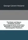 The Origin and Nature of Disease: And the Physiological Action of Auxiliary Remedies: In Connection with Homoeopathic Treatment - George Calvert Holland