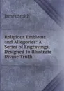 Religious Emblems and Allegories: A Series of Engravings, Designed to Illustrate Divine Truth - James Smith