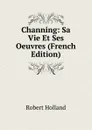 Channing: Sa Vie Et Ses Oeuvres (French Edition) - Robert Holland