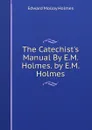 The Catechist.s Manual By E.M. Holmes. by E.M. Holmes - Edward Molloy Holmes