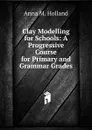 Clay Modelling for Schools: A Progressive Course for Primary and Grammar Grades - Anna M. Holland