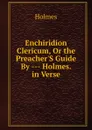Enchiridion Clericum, Or the Preacher.S Guide By --- Holmes. in Verse. - Holmes