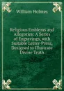 Religious Emblems and Allegories: A Series of Engravings, with Suitable Letter-Press, Designed to Illustrate Divine Truth - William Holmes